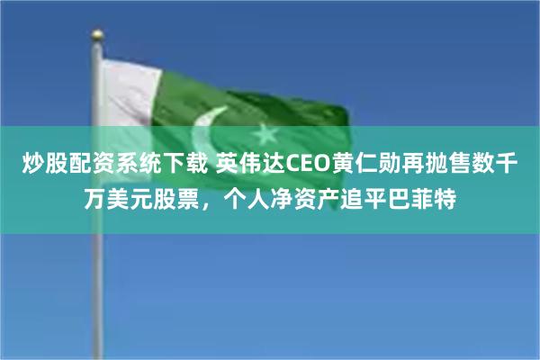 炒股配资系统下载 英伟达CEO黄仁勋再抛售数千万美元股票，个人净资产追平巴菲特