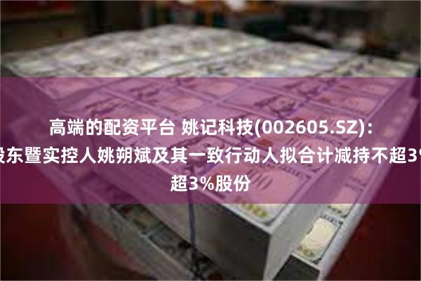 高端的配资平台 姚记科技(002605.SZ)：控股股东暨实控人姚朔斌及其一致行动人拟合计减持不超3%股份