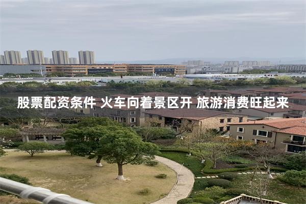 股票配资条件 火车向着景区开 旅游消费旺起来