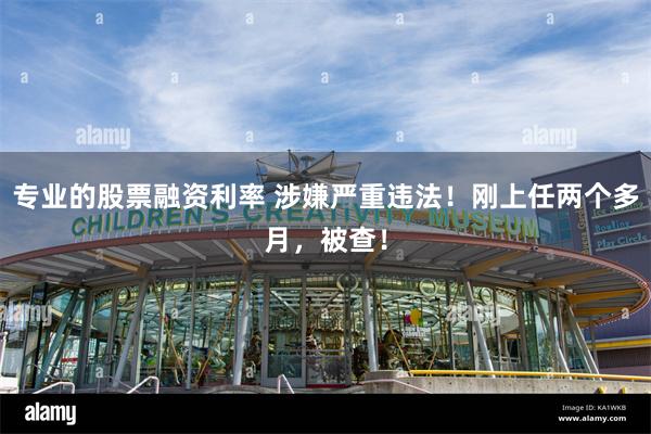 专业的股票融资利率 涉嫌严重违法！刚上任两个多月，被查！