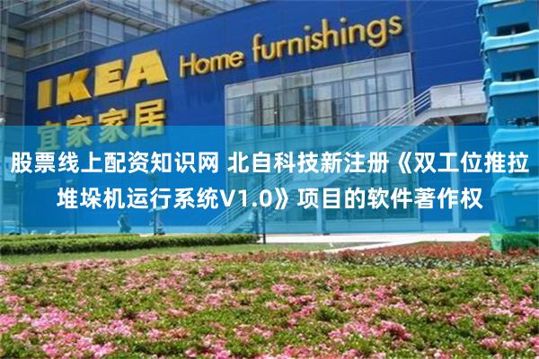 股票线上配资知识网 北自科技新注册《双工位推拉堆垛机运行系统V1.0》项目的软件著作权