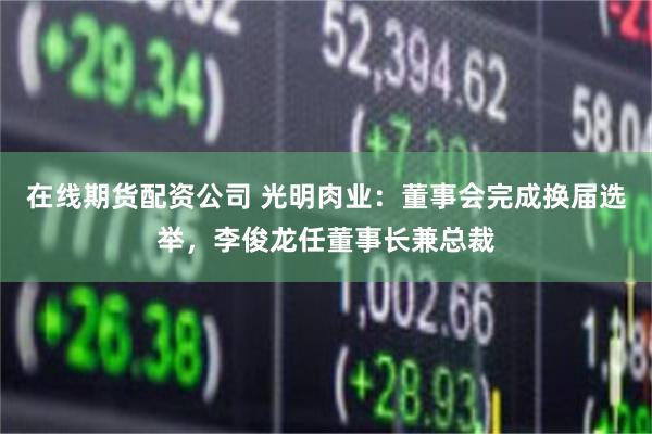 在线期货配资公司 光明肉业：董事会完成换届选举，李俊龙任董事长兼总裁