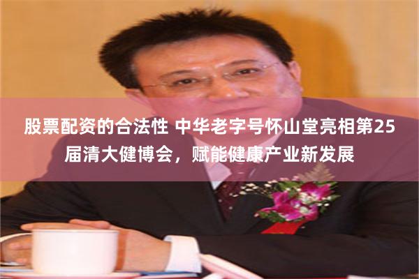 股票配资的合法性 中华老字号怀山堂亮相第25届清大健博会，赋能健康产业新发展
