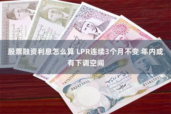股票融资利息怎么算 LPR连续3个月不变 年内或有下调空间