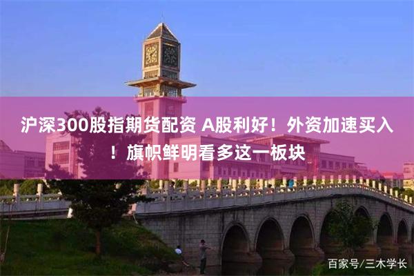 沪深300股指期货配资 A股利好！外资加速买入！旗帜鲜明看多这一板块