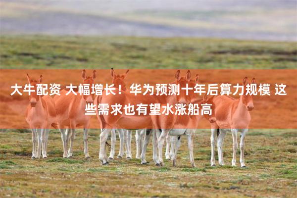 大牛配资 大幅增长！华为预测十年后算力规模 这些需求也有望水涨船高