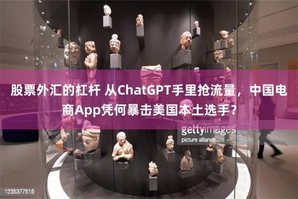 股票外汇的杠杆 从ChatGPT手里抢流量，中国电商App凭何暴击美国本土选手？