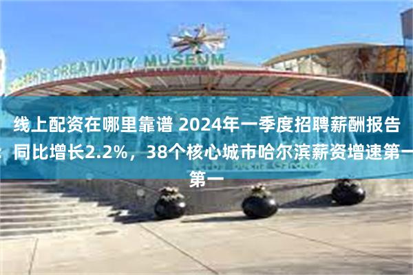 线上配资在哪里靠谱 2024年一季度招聘薪酬报告：同比增长2.2%，38个核心城市哈尔滨薪资增速第一